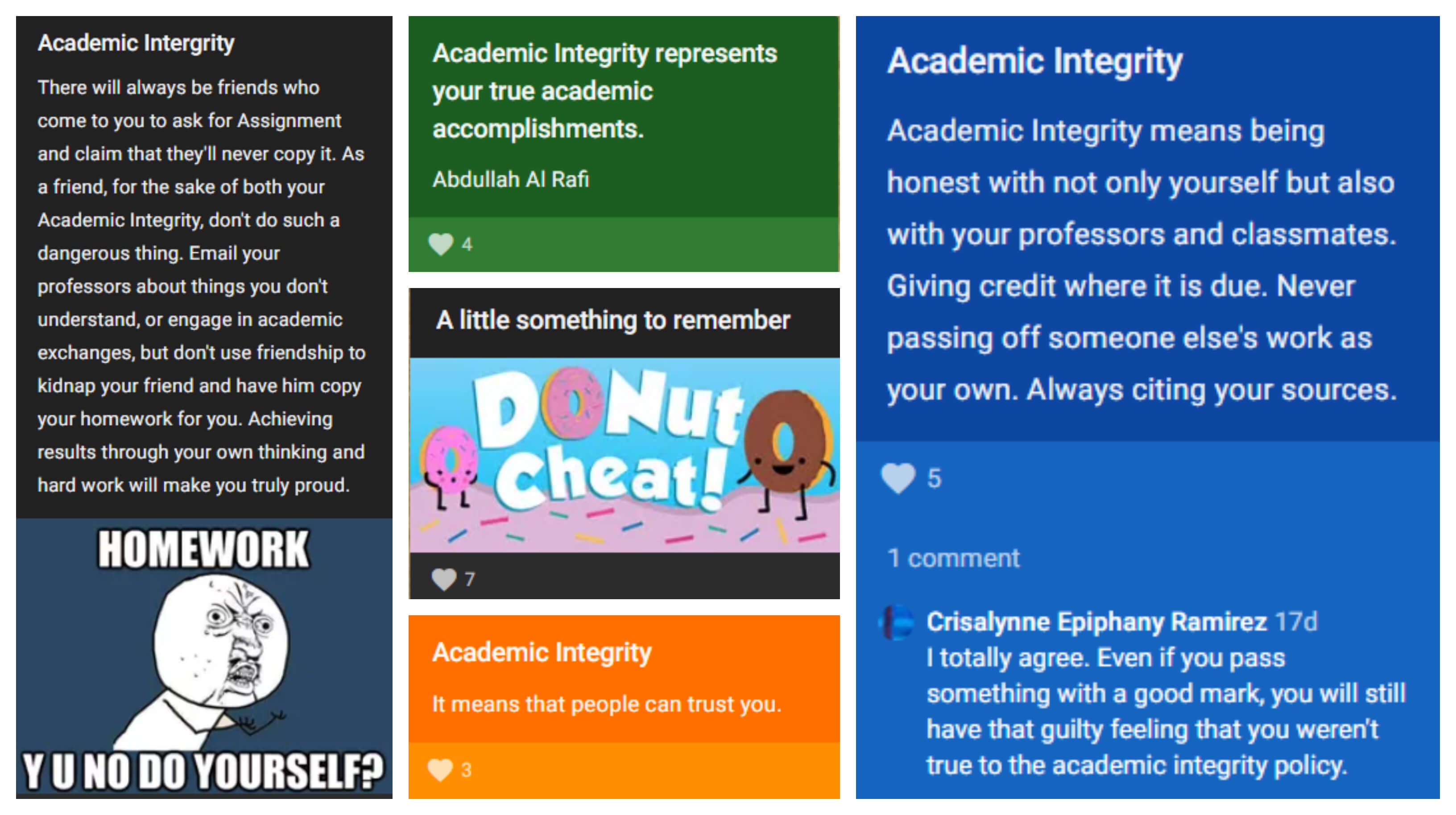 Screen captures from the Whiteboard Pledge Padlet (available at https://padlet.com/angelinamalik/Seneca). -- one Padlet post says, "There will always be friends who come to you to ask for Assignment and claim that they'll never copy it. As a friend, for the sake of both your Academic integrity, don't so such a dangerous thing. Email your professor about things you don't understand, or engage in academic exchanges, but don't use friendship to kidnap your friend and have him copy your homework for you. Achieving results through your own thinking and hard work will make you truly proud." The user also posted a meme that says, "HOMEWORK -- Y U NO DO YOURSELF?" -- another Padlet post says, "Academic Integrity represents your true academic accomplishments" -- another Padlet post says, "Academic Integrity means being honest with not only yourself but also with your professors and classmates. Giving credit where it is due. Never passing off someone else's work as your own. Always citing your sources." Someone commented on this post, saying, "I totally agree. Even if you pass something with a good mark, you will still have that guilty feeling that you weren't true to the academic integrity policy." --another Pledge Padlet (available at https://padlet.com/angelinamalik/Seneca); this Padlet post says, "A little something to remember: Donut cheat!" (It contains drawings of donuts.) -- and the final Padlet post says, "Academic Integrity means that people can trust you"